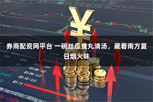 券商配资网平台 一碗丝瓜鱼丸清汤，藏着南方夏日烟火味