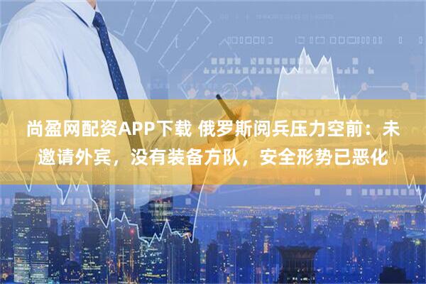 尚盈网配资APP下载 俄罗斯阅兵压力空前：未邀请外宾，没有装备方队，安全形势已恶化