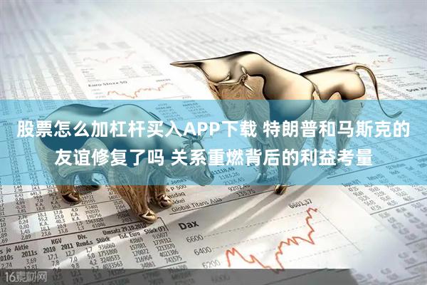 股票怎么加杠杆买入APP下载 特朗普和马斯克的友谊修复了吗 关系重燃背后的利益考量